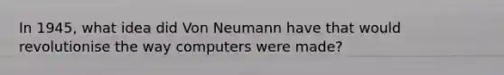 In 1945, what idea did Von Neumann have that would revolutionise the way computers were made?