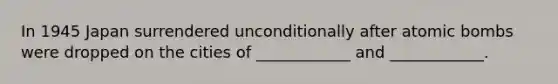 In 1945 Japan surrendered unconditionally after atomic bombs were dropped on the cities of ____________ and ____________.