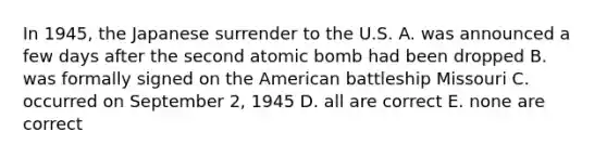 In 1945, the Japanese surrender to the U.S. A. was announced a few days after the second atomic bomb had been dropped B. was formally signed on the American battleship Missouri C. occurred on September 2, 1945 D. all are correct E. none are correct