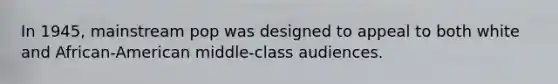 In 1945, mainstream pop was designed to appeal to both white and African-American middle-class audiences.