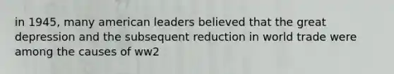 in 1945, many american leaders believed that the great depression and the subsequent reduction in world trade were among the causes of ww2