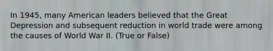 In 1945, many American leaders believed that the Great Depression and subsequent reduction in world trade were among the causes of World War II. (True or False)