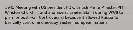 1945 Meeting with US president FDR, British Prime Minister(PM) Winston Churchill, and and Soviet Leader Stalin during WWII to plan for post-war. Controversial because it allowed Russia to basically control and occupy eastern european nations.