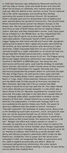 In 1945 Nazi Germany was defeated by Roosevelt and the US with the help of Soviet, Stalin and Great Britain and Churchill. When forces began to celebrate, who controls what led to the cold war after the defeat of the common enemy. The US replaced GB as the world superpower and anything they did was promoting the spread of American interest. US recognized Stalin's socialist govt and his dictatorship style of leading and were worried about the spread of Communism. The US and Great Britain feared the Soviet spread into Western Europe. In the Korean war, the two superpowers fought indirectly, the Soviet and China on side of North Korea and the US helping S Korea, neither side won and they established a border. Suez Canal gave Soviet a footprint in the Middle East, as they helped build the damn since the US would not as they didn't agree with nationalist policies. Eisenhower feared a WW3 and was less trigger happy but took Isreal and GB and France side. Hungarian uprising was crushed in their capital and leaders were killed by the Soviets, as they wanted socialism with democracy. Cuban revolution, Castro requested help from US ally at the time but claimed himself as a cuban nationalist so US would not help him. He got help from Soviet's which became a threat to the US because they now had close access to US soil. The Prague spring democratic hopes failed and communism was restored, this resulted in the NATO vs WARSAW pact. Viet Kong the new vietmanese communist party used Guerilla strategy to overtake South Vietnam, the French couldn't handle alone so they reached out to President Eisenhower for support. Kennedy was now elected and presented the problem where he continued the fight. The Bay of Pigs Fiasco, he used secret Cuban spies and their mission was leaked where Castro captured and killed many on a beach in Cuba, major embarrassment. Dispute over Kruschev and the Berlin wall, Soviets placed an economic blockade on West Germany, Kennedy said if forces crossed into West Germany it would be all-out war with the US. The Cuban Missile Crisis when Soviets put nuclear weapons in Cuba which was a direct threat to the US. Kennedy negotiated the missiles to be removed, the public was kept in the dark which caused distrust from European allies which caused them to develop nuclear weapons of their own. Closest moment to nuclear warfare between the superpowers. Containment strategy had to be reconsidered as the domino theory was FALSE, the power to destroy is different from the power to control, resulted in "Vietnam syndrome" the hesitation to deploy forces, Many crisis in the developing world have economic, social, and political roots that can not be resolved through use of military force. Carter Doctrine if soviet forces invade past Afghanistan it would be a direct attack on the United States, this started the "second cold war". Reagan into office and Cubans wanted an airport in Granada, he saw this as a threat and sent troops to replace the communist leader. Iran Contra Scandal, when Reagan negotiated with Iranians to return hostages after claiming he would never do so. Marines in Lebanon were killed by a suicide bomber after being sent without congress's permission which broke the War Powers Act. Gorbachev rose to power and the Soviet Union collapsed in 1991, he recognized the flaws of communism and the need to expand economically and reform. When he mentioned self-governing communism, the entire system collapsed like the nerve system starting in Europe. He was led by events rather than leading them.