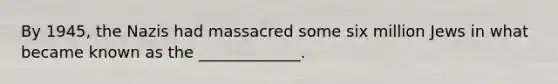 By 1945, the Nazis had massacred some six million Jews in what became known as the _____________.