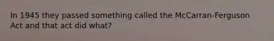 In 1945 they passed something called the McCarran-Ferguson Act and that act did what?