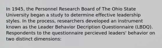 In 1945, the Personnel Research Board of The Ohio State University began a study to determine effective leadership styles. In the process, researchers developed an instrument known as the Leader Behavior Decription Questionnaire (LBDQ). Respondents to the questionnaire percieved leaders' behavior on two distinct dimensions: