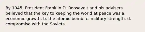 By 1945, President Franklin D. Roosevelt and his advisers believed that the key to keeping the world at peace was a. economic growth. b. the atomic bomb. c. military strength. d. compromise with the Soviets.