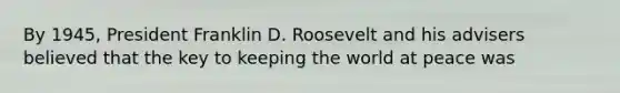 By 1945, President Franklin D. Roosevelt and his advisers believed that the key to keeping the world at peace was