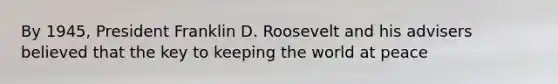 By 1945, President Franklin D. Roosevelt and his advisers believed that the key to keeping the world at peace