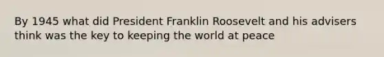 By 1945 what did President Franklin Roosevelt and his advisers think was the key to keeping the world at peace