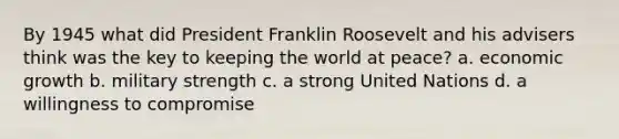 By 1945 what did President Franklin Roosevelt and his advisers think was the key to keeping the world at peace? a. economic growth b. military strength c. a strong United Nations d. a willingness to compromise