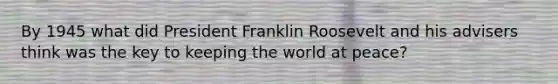 By 1945 what did President Franklin Roosevelt and his advisers think was the key to keeping the world at peace?