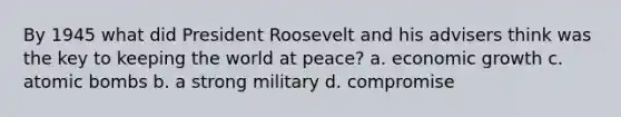 By 1945 what did President Roosevelt and his advisers think was the key to keeping the world at peace? a. economic growth c. atomic bombs b. a strong military d. compromise