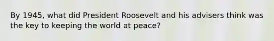 By 1945, what did <a href='https://www.questionai.com/knowledge/ktJWKc3BUj-president-roosevelt' class='anchor-knowledge'>president roosevelt</a> and his advisers think was the key to keeping the world at peace?