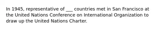 In 1945, representative of ___ countries met in San Francisco at the United Nations Conference on International Organization to draw up the United Nations Charter.