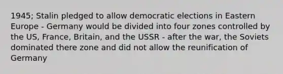 1945; Stalin pledged to allow democratic elections in Eastern Europe - Germany would be divided into four zones controlled by the US, France, Britain, and the USSR - after the war, the Soviets dominated there zone and did not allow the reunification of Germany