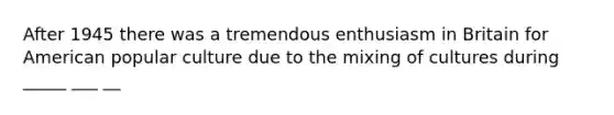 After 1945 there was a tremendous enthusiasm in Britain for American popular culture due to the mixing of cultures during _____ ___ __