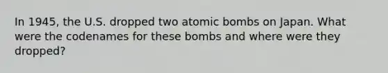 In 1945, the U.S. dropped two atomic bombs on Japan. What were the codenames for these bombs and where were they dropped?