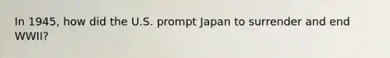 In 1945, how did the U.S. prompt Japan to surrender and end WWII?