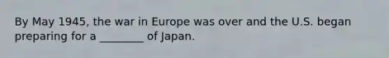 By May 1945, the war in Europe was over and the U.S. began preparing for a ________ of Japan.