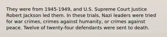 They were from 1945-1949, and U.S. Supreme Court Justice Robert Jackson led them. In these trials, Nazi leaders were tried for war crimes, crimes against humanity, or crimes against peace. Twelve of twenty-four defendants were sent to death.