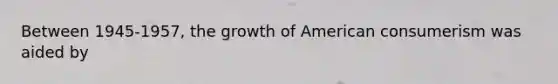 Between 1945-1957, the growth of American consumerism was aided by