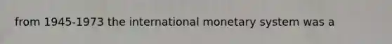 from 1945-1973 the international monetary system was a