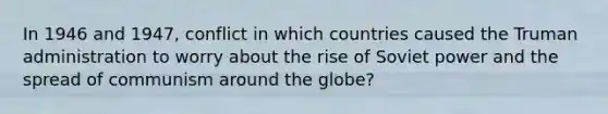 In 1946 and 1947, conflict in which countries caused the Truman administration to worry about the rise of Soviet power and the spread of communism around the globe?