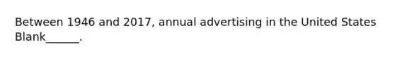 Between 1946 and 2017, annual advertising in the United States Blank______.