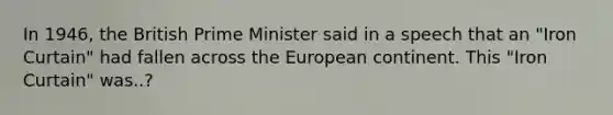 In 1946, the British Prime Minister said in a speech that an "Iron Curtain" had fallen across the European continent. This "Iron Curtain" was..?