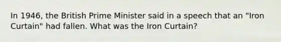 In 1946, the British Prime Minister said in a speech that an "Iron Curtain" had fallen. What was the Iron Curtain?