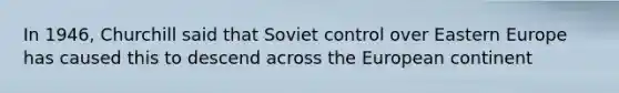 In 1946, Churchill said that Soviet control over Eastern Europe has caused this to descend across the European continent