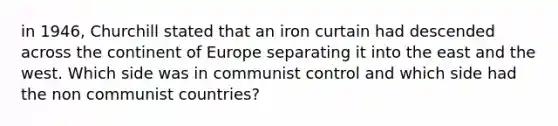 in 1946, Churchill stated that an iron curtain had descended across the continent of Europe separating it into the east and the west. Which side was in communist control and which side had the non communist countries?