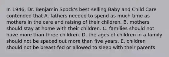 In 1946, Dr. Benjamin Spock's best-selling Baby and Child Care contended that A. fathers needed to spend as much time as mothers in the care and raising of their children. B. mothers should stay at home with their children. C. families should not have more than three children. D. the ages of children in a family should not be spaced out more than five years. E. children should not be breast-fed or allowed to sleep with their parents