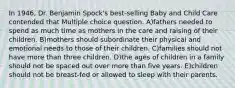 In 1946, Dr. Benjamin Spock's best-selling Baby and Child Care contended that Multiple choice question. A)fathers needed to spend as much time as mothers in the care and raising of their children. B)mothers should subordinate their physical and emotional needs to those of their children. C)families should not have more than three children. D)the ages of children in a family should not be spaced out over more than five years. E)children should not be breast-fed or allowed to sleep with their parents.