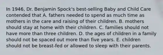 In 1946, Dr. Benjamin Spock's best-selling Baby and Child Care contended that A. fathers needed to spend as much time as mothers in the care and raising of their children. B. mothers should stay at home with their children. C. families should not have more than three children. D. the ages of children in a family should not be spaced out more than five years. E. children should not be breast-fed or allowed to sleep with their parents.