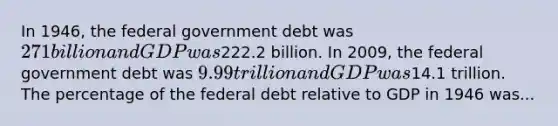 In 1946, the federal government debt was 271 billion and GDP was222.2 billion. In 2009, the federal government debt was 9.99 trillion and GDP was14.1 trillion. The percentage of the federal debt relative to GDP in 1946 was...