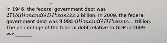 In 1946, the federal government debt was 271 billion and GDP was222.2 billion. In 2009, the federal government debt was 9.99 trillion and GDP was14.1 trillion. The percentage of the federal debt relative to GDP in 2009 was_______