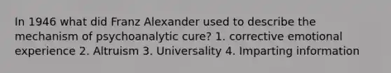 In 1946 what did Franz Alexander used to describe the mechanism of psychoanalytic cure? 1. corrective emotional experience 2. Altruism 3. Universality 4. Imparting information