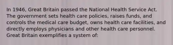 In 1946, Great Britain passed the National Health Service Act. The government sets health care policies, raises funds, and controls the medical care budget, owns health care facilities, and directly employs physicians and other health care personnel. Great Britain exemplifies a system of: