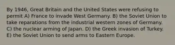 By 1946, Great Britain and the United States were refusing to permit A) France to invade West Germany. B) the Soviet Union to take reparations from the industrial western zones of Germany. C) the nuclear arming of Japan. D) the Greek invasion of Turkey. E) the Soviet Union to send arms to Eastern Europe.