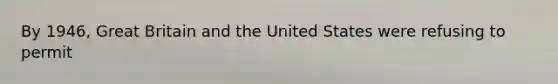 By 1946, Great Britain and the United States were refusing to permit