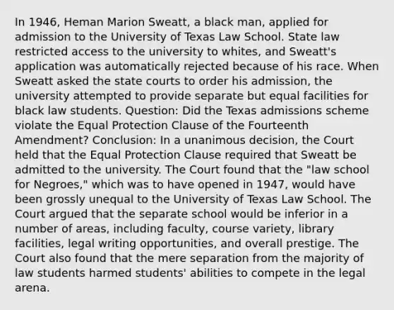 In 1946, Heman Marion Sweatt, a black man, applied for admission to the University of Texas Law School. State law restricted access to the university to whites, and Sweatt's application was automatically rejected because of his race. When Sweatt asked the state courts to order his admission, the university attempted to provide separate but equal facilities for black law students. Question: Did the Texas admissions scheme violate the Equal Protection Clause of the Fourteenth Amendment? Conclusion: In a unanimous decision, the Court held that the Equal Protection Clause required that Sweatt be admitted to the university. The Court found that the "law school for Negroes," which was to have opened in 1947, would have been grossly unequal to the University of Texas Law School. The Court argued that the separate school would be inferior in a number of areas, including faculty, course variety, library facilities, legal writing opportunities, and overall prestige. The Court also found that the mere separation from the majority of law students harmed students' abilities to compete in the legal arena.