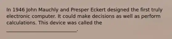 In 1946 John Mauchly and Presper Eckert designed the first truly electronic computer. It could make decisions as well as perform calculations. This device was called the _____________________________.