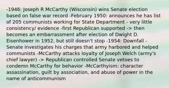 -1946: Joseph R McCarthy (Wisconsin) wins Senate election based on false war record -February 1950: announces he has list of 205 communists working for State Department - very little consistency/ evidence -first Republican supported -> then becomes an embarrassment after election of Dwight D. Eisenhower in 1952, but still doesn't stop -1954: Downfall - Senate investigates his charges that army harbored and helped communists -McCarthy attacks loyalty of Joseph Welch (army's chief lawyer) -> Republican controlled Senate vetoes to condemn McCarthy for behavior -McCarthyism: character assassination, guilt by association, and abuse of power in the name of anticommunism