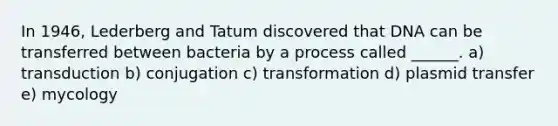 In 1946, Lederberg and Tatum discovered that DNA can be transferred between bacteria by a process called ______. a) transduction b) conjugation c) transformation d) plasmid transfer e) mycology