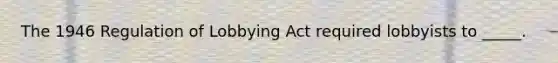 The 1946 Regulation of Lobbying Act required lobbyists to _____.