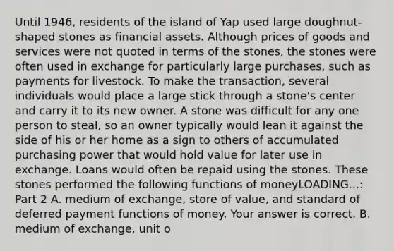 Until​ 1946, residents of the island of Yap used large​ doughnut-shaped stones as financial assets. Although prices of goods and services were not quoted in terms of the​ stones, the stones were often used in exchange for particularly large​ purchases, such as payments for livestock. To make the​ transaction, several individuals would place a large stick through a​ stone's center and carry it to its new owner. A stone was difficult for any one person to​ steal, so an owner typically would lean it against the side of his or her home as a sign to others of accumulated purchasing power that would hold value for later use in exchange. Loans would often be repaid using the stones. These stones performed the following functions of moneyLOADING...​: Part 2 A. medium of​ exchange, store of​ value, and standard of deferred payment functions of money. Your answer is correct. B. medium of​ exchange, unit o