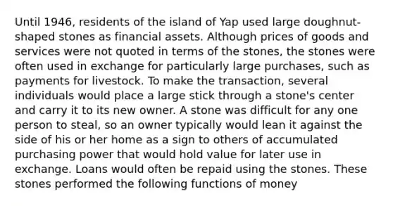 Until​ 1946, residents of the island of Yap used large​ doughnut-shaped stones as financial assets. Although prices of goods and services were not quoted in terms of the​ stones, the stones were often used in exchange for particularly large​ purchases, such as payments for livestock. To make the​ transaction, several individuals would place a large stick through a​ stone's center and carry it to its new owner. A stone was difficult for any one person to​ steal, so an owner typically would lean it against the side of his or her home as a sign to others of accumulated purchasing power that would hold value for later use in exchange. Loans would often be repaid using the stones. These stones performed the following functions of money